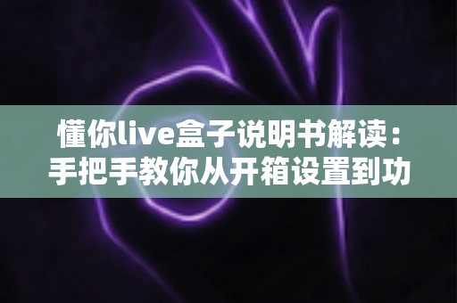 懂你live盒子说明书解读：手把手教你从开箱设置到功能精通的完整使用指南