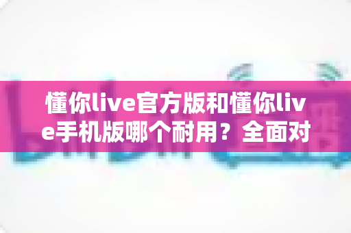 懂你live官方版和懂你live手机版哪个耐用？全面对比分析帮你做出最佳选择