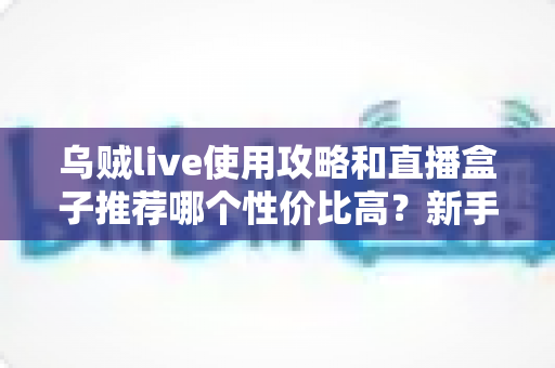 乌贼live使用攻略和直播盒子推荐哪个性价比高?新手必看的完整实战指南与选购避坑手册 乌贼live使用攻略和直播盒子推荐哪个性价比高?新手必看的完整实战指南与选购避坑手册