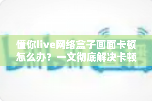 懂你live网络盒子画面卡顿怎么办？一文彻底解决卡顿难题，畅享流畅观影体验