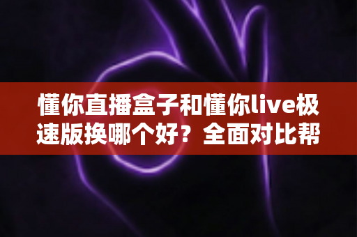 懂你直播盒子和懂你live极速版换哪个好？全面对比帮你做出明智选择