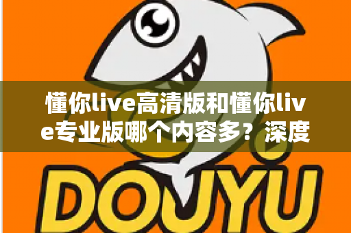 懂你live高清版和懂你live专业版哪个内容多?深度对比帮你选对版本 懂你live高清版和懂你live专业版哪个内容多?深度对比帮你选对版本