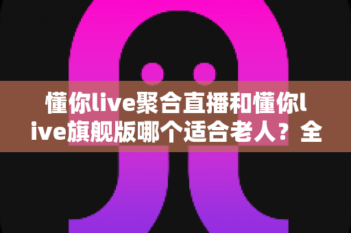 懂你live聚合直播和懂你live旗舰版哪个适合老人？全面解析两大版本差异与选购指南