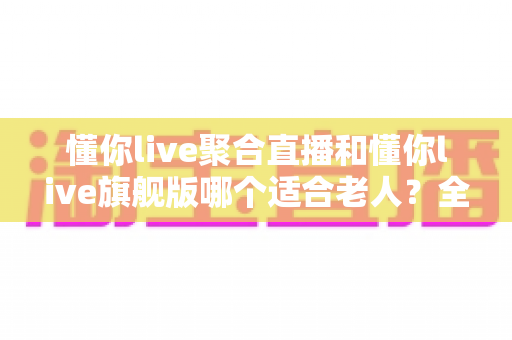 懂你live聚合直播和懂你live旗舰版哪个适合老人？全面解析两大版本差异与选购指南