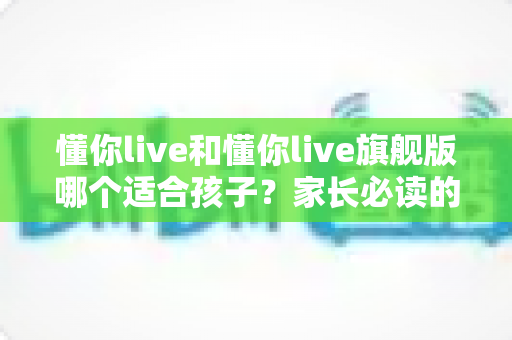 懂你live和懂你live旗舰版哪个适合孩子？家长必读的深度对比与选购指南