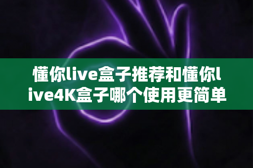 懂你live盒子推荐和懂你live4K盒子哪个使用更简单?新手友好度全面对比指南 懂你live盒子推荐和懂你live4K盒子哪个使用更简单?新手友好度全面对比指南
