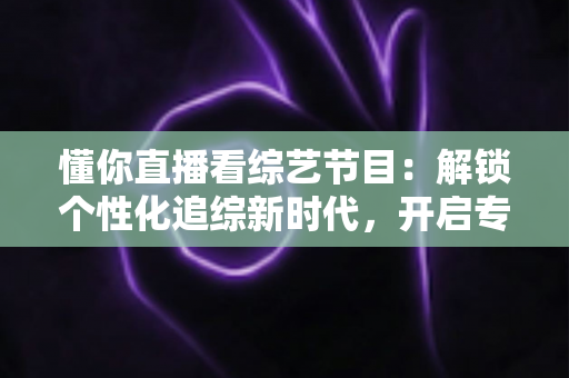 懂你直播看综艺节目：解锁个性化追综新时代，开启专属娱乐体验指南