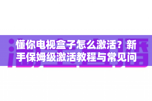 懂你电视盒子怎么激活?新手保姆级激活教程与常见问题全解析 懂你电视盒子怎么激活?新手保姆级激活教程与常见问题全解析