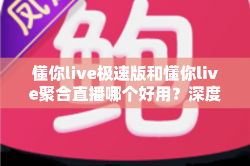 懂你live极速版和懂你live聚合直播哪个好用？深度对比测评助你找到最适合的直播观看神器