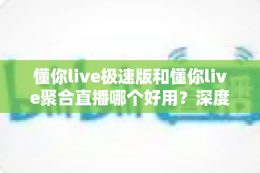 懂你live极速版和懂你live聚合直播哪个好用？深度对比测评助你找到最适合的直播观看神器