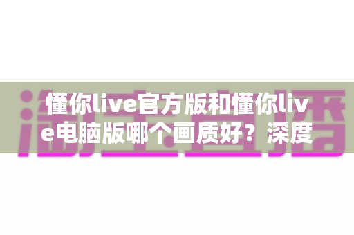 懂你live官方版和懂你live电脑版哪个画质好?深度对比助你选出最佳观看体验 懂你live官方版和懂你live电脑版哪个画质好?深度对比助你选出最佳观看体验