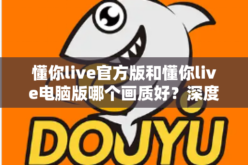 懂你live官方版和懂你live电脑版哪个画质好？深度对比助你选出最佳观看体验