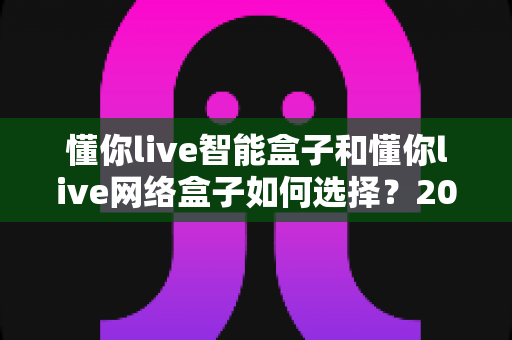 懂你live智能盒子和懂你live网络盒子如何选择?2024年最全选购避坑指南与深度对比分析 懂你live智能盒子和懂你live网络盒子如何选择?2024年最全选购避坑指南与深度对比分析