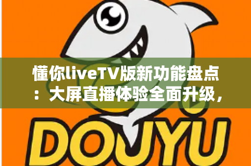懂你liveTV版新功能盘点：大屏直播体验全面升级，电视盒子用户的福音来了