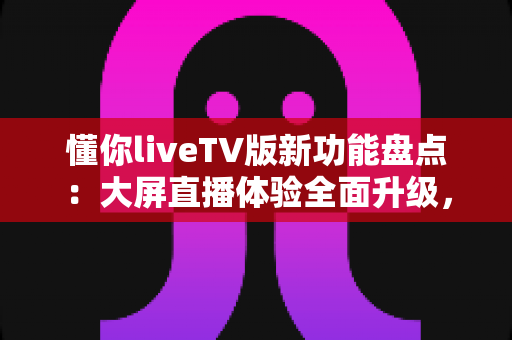 懂你liveTV版新功能盘点：大屏直播体验全面升级，电视盒子用户的福音来了