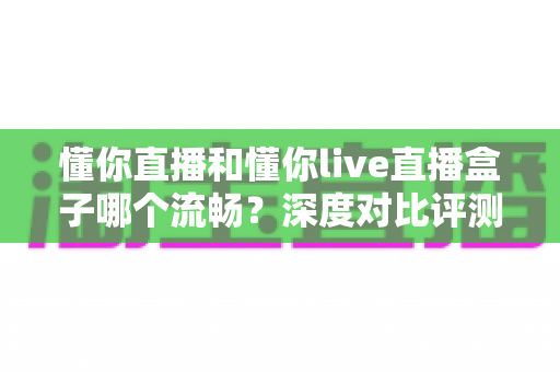 懂你直播和懂你live直播盒子哪个流畅?深度对比评测与流畅观看优化指南 懂你直播和懂你live直播盒子哪个流畅?深度对比评测与流畅观看优化指南