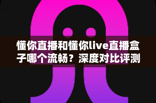 懂你直播和懂你live直播盒子哪个流畅？深度对比评测与流畅观看优化指南