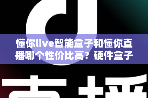 懂你live智能盒子和懂你直播哪个性价比高？硬件盒子与直播软件全方位选购对比指南