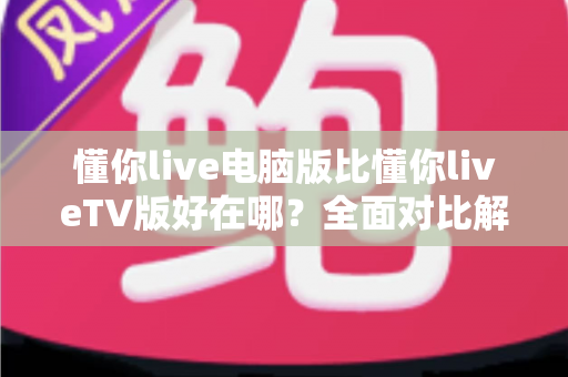 懂你live电脑版比懂你liveTV版好在哪？全面对比解析助你选出更适合的版本