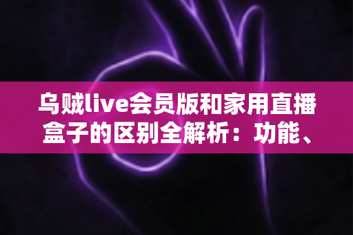 乌贼live会员版和家用直播盒子的区别全解析:功能、成本、适用人群一文读懂 乌贼live会员版和家用直播盒子的区别全解析:功能、成本、适用人群一文读懂