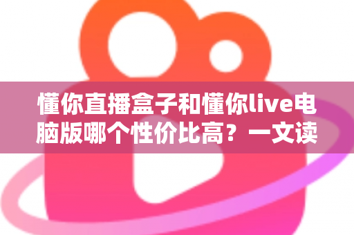 懂你直播盒子和懂你live电脑版哪个性价比高？一文读懂两大直播方案的真实差异与选购指南