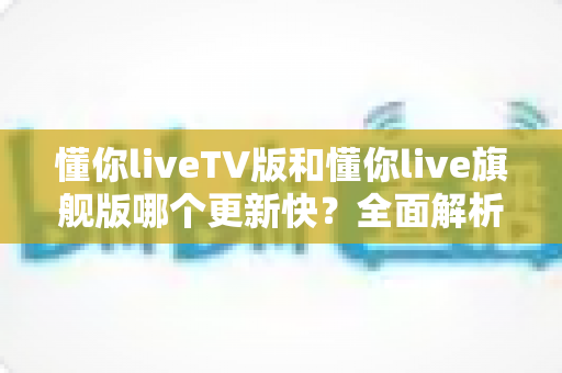 懂你liveTV版和懂你live旗舰版哪个更新快?全面解析两大版本更新速度与选择指南 懂你liveTV版和懂你live旗舰版哪个更新快?全面解析两大版本更新速度与选择指南