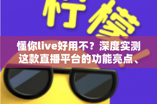 懂你live好用不？深度实测这款直播平台的功能亮点、使用体验与真实口碑全解析
