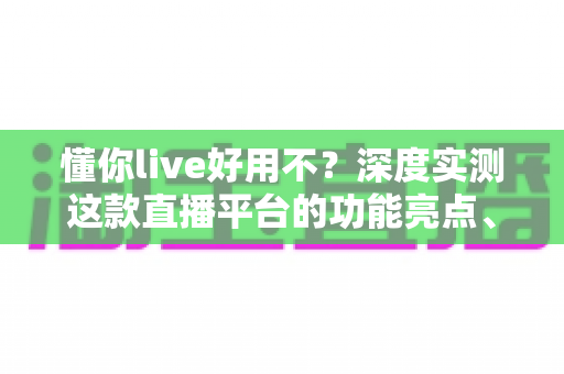 懂你live好用不？深度实测这款直播平台的功能亮点、使用体验与真实口碑全解析