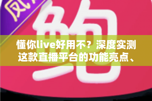 懂你live好用不？深度实测这款直播平台的功能亮点、使用体验与真实口碑全解析