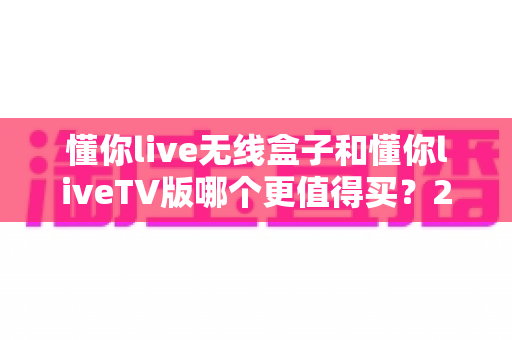 懂你live无线盒子和懂你liveTV版哪个更值得买？2025最全选购对比指南，看完不踩坑