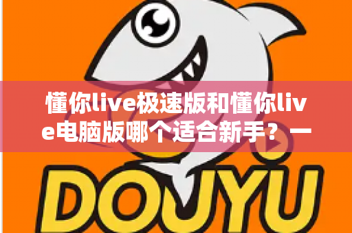 懂你live极速版和懂你live电脑版哪个适合新手？一文看懂如何选择最适合的直播入门工具