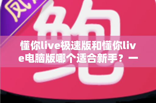 懂你live极速版和懂你live电脑版哪个适合新手？一文看懂如何选择最适合的直播入门工具