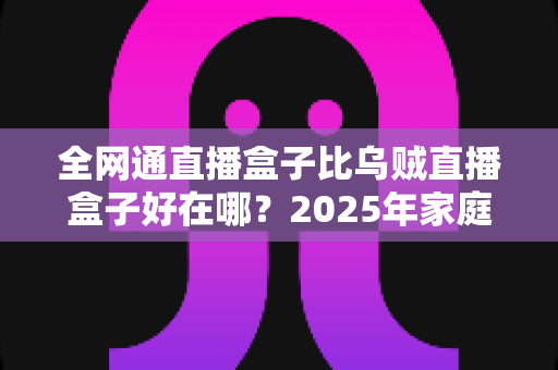 全网通直播盒子比乌贼直播盒子好在哪？2025年家庭观影设备选购深度解析