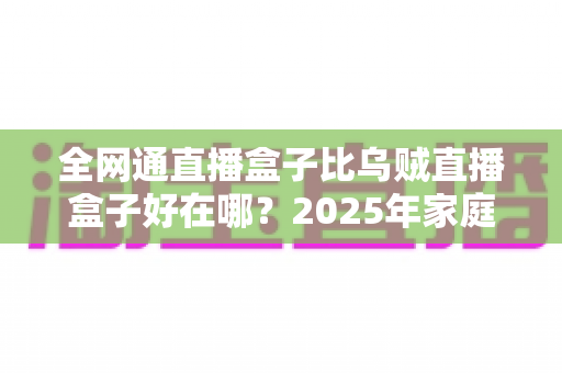 全网通直播盒子比乌贼直播盒子好在哪？2025年家庭观影设备选购深度解析