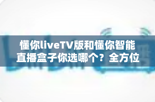懂你liveTV版和懂你智能直播盒子你选哪个?全方位对比解析帮你找到最适合的选择 懂你liveTV版和懂你智能直播盒子你选哪个?全方位对比解析帮你找到最适合的选择