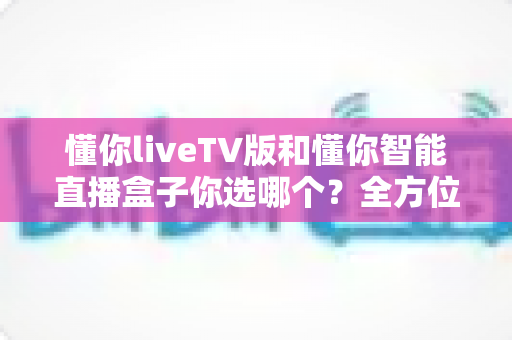 懂你liveTV版和懂你智能直播盒子你选哪个?全方位对比解析帮你找到最适合的选择 懂你liveTV版和懂你智能直播盒子你选哪个?全方位对比解析帮你找到最适合的选择