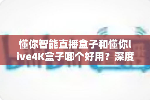 懂你智能直播盒子和懂你live4K盒子哪个好用？深度对比评测帮你一次选对