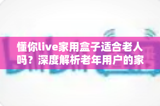 懂你live家用盒子适合老人吗？深度解析老年用户的家庭观影新选择