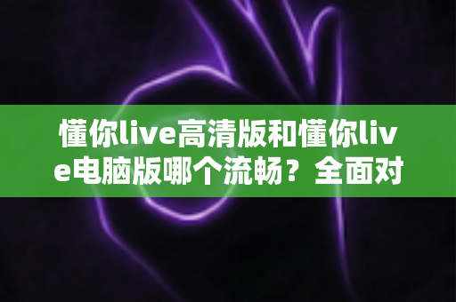懂你live高清版和懂你live电脑版哪个流畅？全面对比测评助你告别卡顿烦恼
