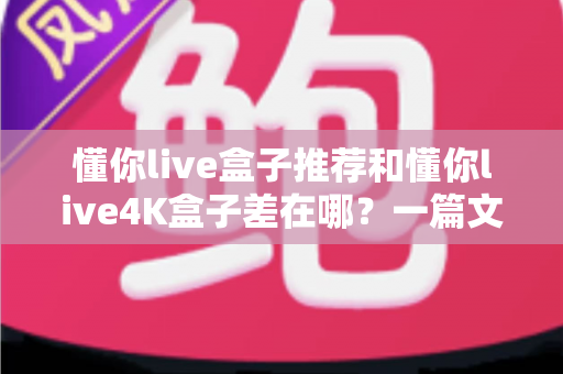 懂你live盒子推荐和懂你live4K盒子差在哪?一篇文章讲透两代盒子的真实差距与选购建议 懂你live盒子推荐和懂你live4K盒子差在哪?一篇文章讲透两代盒子的真实差距与选购建议