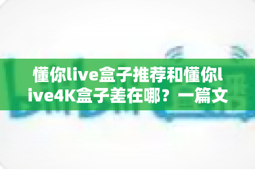 懂你live盒子推荐和懂你live4K盒子差在哪？一篇文章讲透两代盒子的真实差距与选购建议