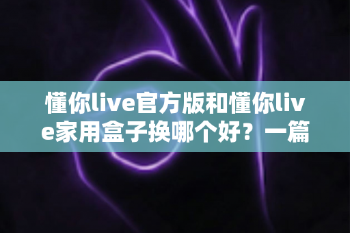 懂你live官方版和懂你live家用盒子换哪个好？一篇看懂差异的超全选购指南