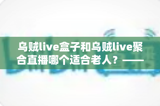 乌贼live盒子和乌贼live聚合直播哪个适合老人？——专为长辈定制的直播观看方案超详细选购指南