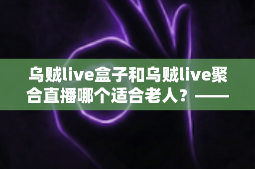 乌贼live盒子和乌贼live聚合直播哪个适合老人？——专为长辈定制的直播观看方案超详细选购指南