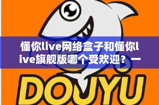懂你live网络盒子和懂你live旗舰版哪个受欢迎?一文读懂两款设备的核心差异与选购指南 懂你live网络盒子和懂你live旗舰版哪个受欢迎?一文读懂两款设备的核心差异与选购指南