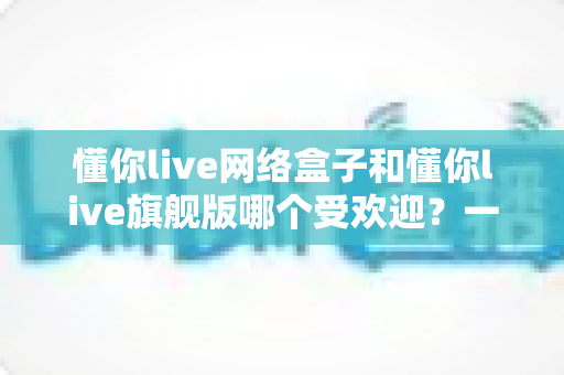 懂你live网络盒子和懂你live旗舰版哪个受欢迎?一文读懂两款设备的核心差异与选购指南 懂你live网络盒子和懂你live旗舰版哪个受欢迎?一文读懂两款设备的核心差异与选购指南