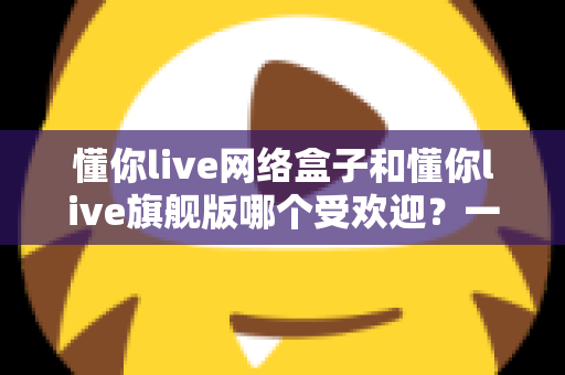 懂你live网络盒子和懂你live旗舰版哪个受欢迎?一文读懂两款设备的核心差异与选购指南 懂你live网络盒子和懂你live旗舰版哪个受欢迎?一文读懂两款设备的核心差异与选购指南