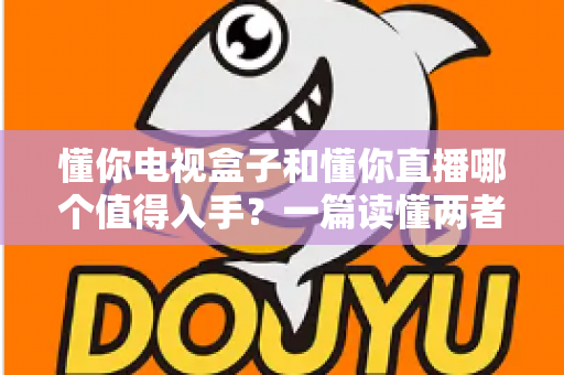 懂你电视盒子和懂你直播哪个值得入手？一篇读懂两者差异的实用选购指南
