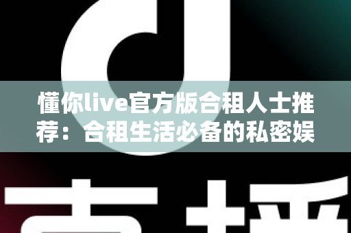 懂你live官方版合租人士推荐：合租生活必备的私密娱乐与社交陪伴应用指南
