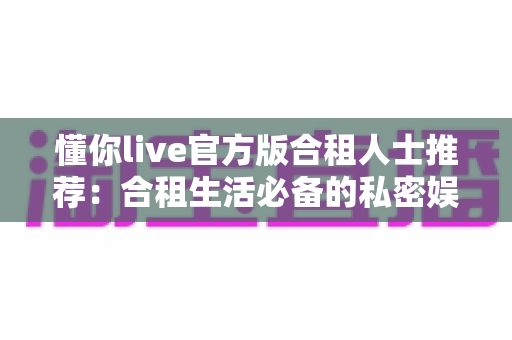 懂你live官方版合租人士推荐：合租生活必备的私密娱乐与社交陪伴应用指南